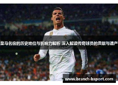皇马名宿的历史地位与影响力解析 深入解读传奇球员的贡献与遗产
