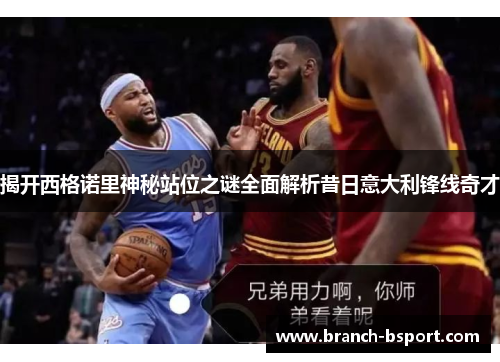 揭开西格诺里神秘站位之谜全面解析昔日意大利锋线奇才