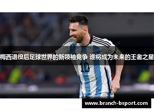 梅西退役后足球世界的新领袖竞争 谁将成为未来的王者之星