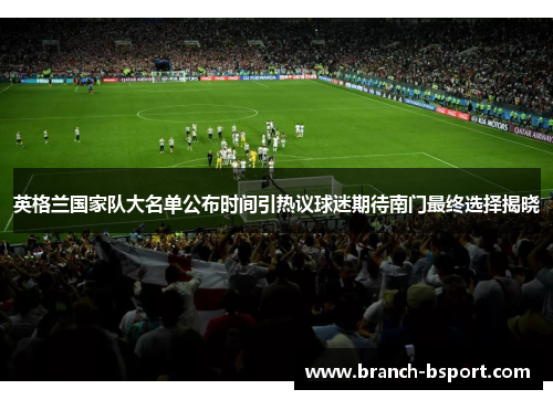 英格兰国家队大名单公布时间引热议球迷期待南门最终选择揭晓