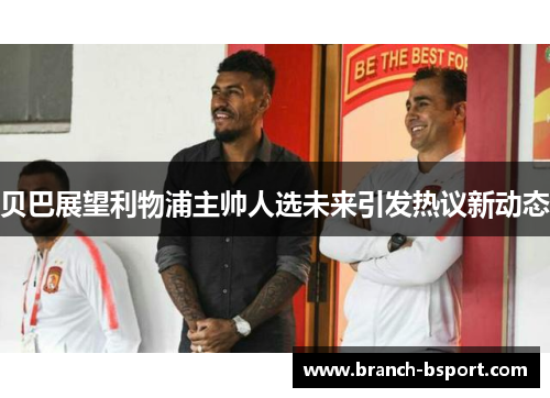 贝巴展望利物浦主帅人选未来引发热议新动态