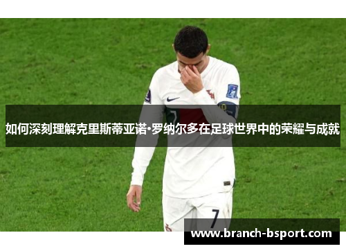 如何深刻理解克里斯蒂亚诺·罗纳尔多在足球世界中的荣耀与成就