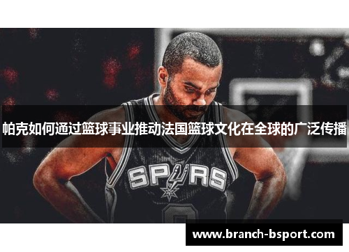 帕克如何通过篮球事业推动法国篮球文化在全球的广泛传播 帕克如何通过篮球事业推动法国篮球文化在全球的广泛传播