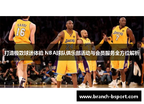 打造极致球迷体验 NBA球队俱乐部活动与会员服务全方位解析 打造极致球迷体验 NBA球队俱乐部活动与会员服务全方位解析