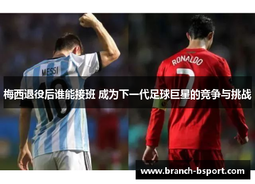 梅西退役后谁能接班 成为下一代足球巨星的竞争与挑战 梅西退役后谁能接班 成为下一代足球巨星的竞争与挑战