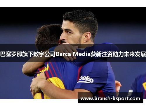 巴塞罗那旗下数字公司Barca Media获新注资助力未来发展 巴塞罗那旗下数字公司Barca Media获新注资助力未来发展